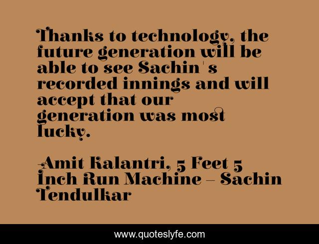Thanks to technology, the future generation will be able to see Sachin's recorded innings and will accept that our generation was most lucky.