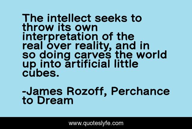 The intellect seeks to throw its own interpretation of the real over reality, and in so doing carves the world up into artificial little cubes.
