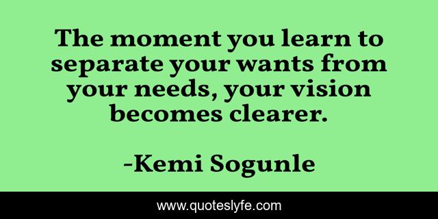 The moment you learn to separate your wants from your needs, your vision becomes clearer.