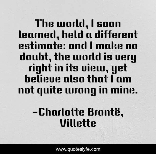 The world, I soon learned, held a different estimate: and I make no doubt, the world is very right in its view, yet believe also that I am not quite wrong in mine.