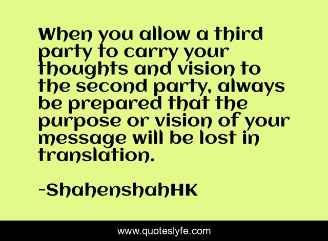 When you allow a third party to carry your thoughts and vision to the second party, always be prepared that the purpose or vision of your message will be lost in translation.