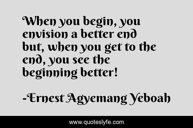 When you begin, you envision a better end but, when you get to the end, you see the beginning better!