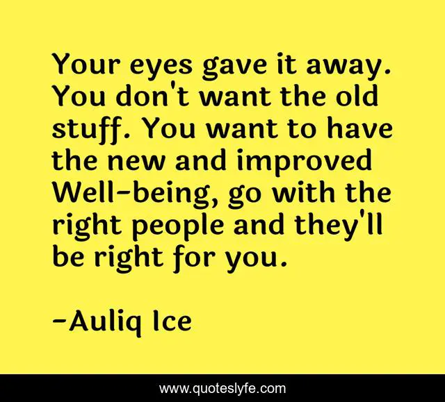 Your eyes gave it away. You don't want the old stuff. You want to have the new and improved Well-being, go with the right people and they'll be right for you.