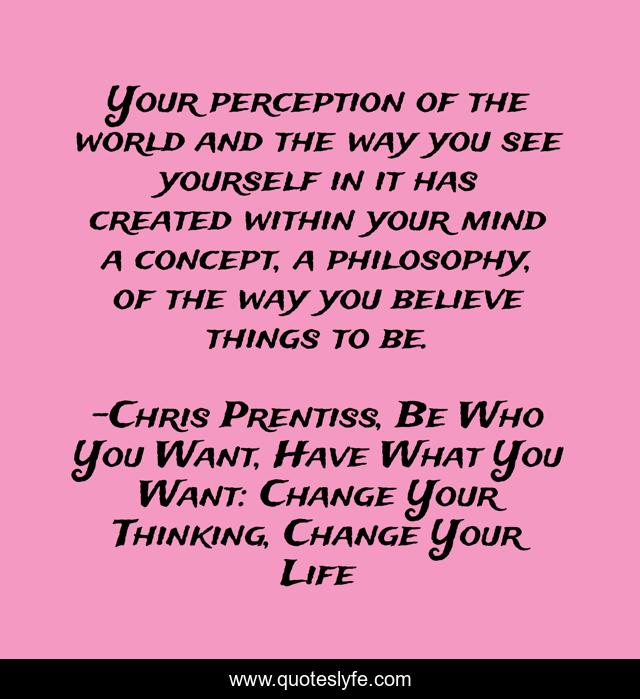 Your perception of the world and the way you see yourself in it has created within your mind a concept, a philosophy, of the way you believe things to be.