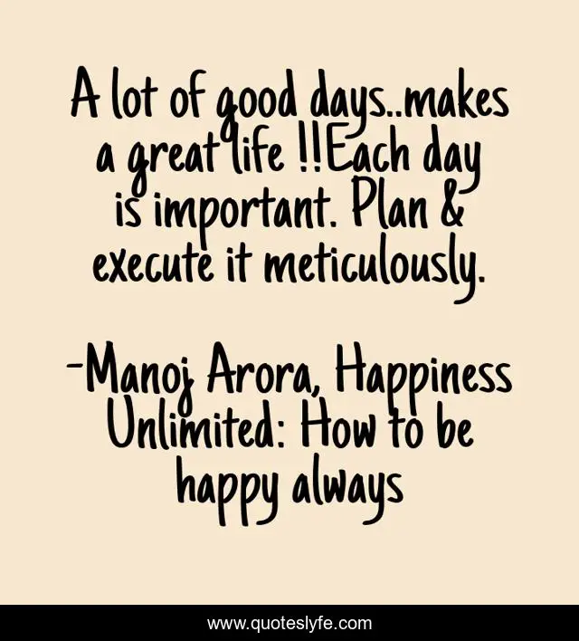 A lot of good days..makes a great life !!Each day is important. Plan & execute it meticulously.