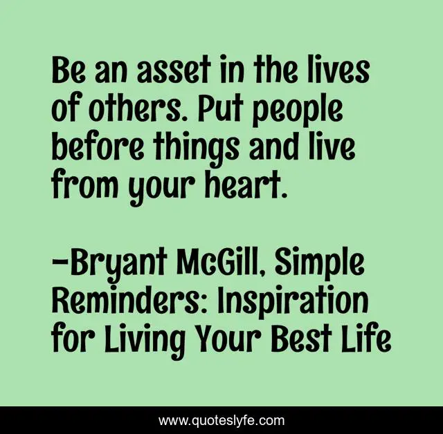 Be an asset in the lives of others. Put people before things and live from your heart.