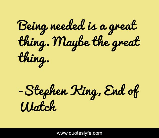 Being needed is a great thing. Maybe the great thing.