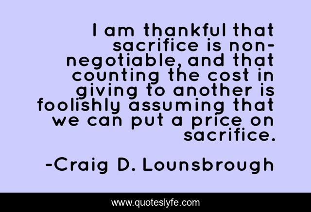 I am thankful that sacrifice is non-negotiable, and that counting the cost in giving to another is foolishly assuming that we can put a price on sacrifice.
