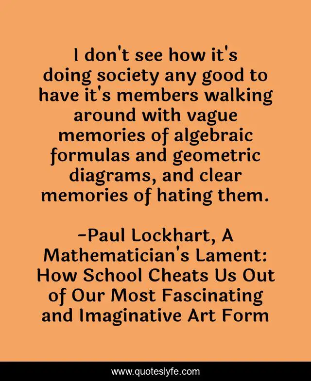 I don't see how it's doing society any good to have it's members walking around with vague memories of algebraic formulas and geometric diagrams, and clear memories of hating them.