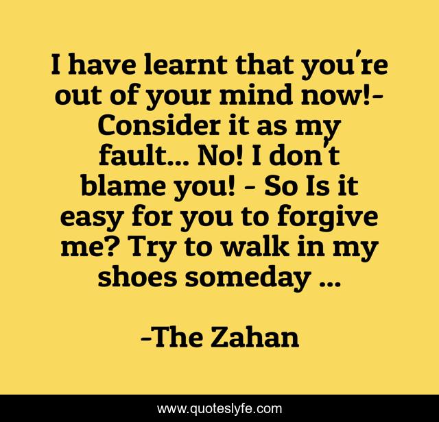 I have learnt that you're out of your mind now!- Consider it as my fault... No! I don't blame you! - So Is it easy for you to forgive me? Try to walk in my shoes someday ...