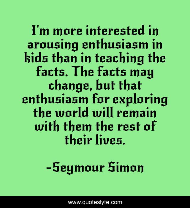 I'm more interested in arousing enthusiasm in kids than in teaching the facts. The facts may change, but that enthusiasm for exploring the world will remain with them the rest of their lives.