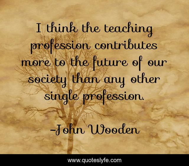 I think the teaching profession contributes more to the future of our society than any other single profession.
