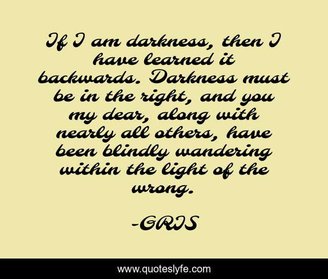 If I am darkness, then I have learned it backwards. Darkness must be in the right, and you my dear, along with nearly all others, have been blindly wandering within the light of the wrong.