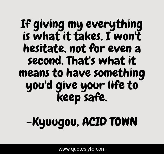 If giving my everything is what it takes, I won't hesitate, not for even a second. That's what it means to have something you'd give your life to keep safe.