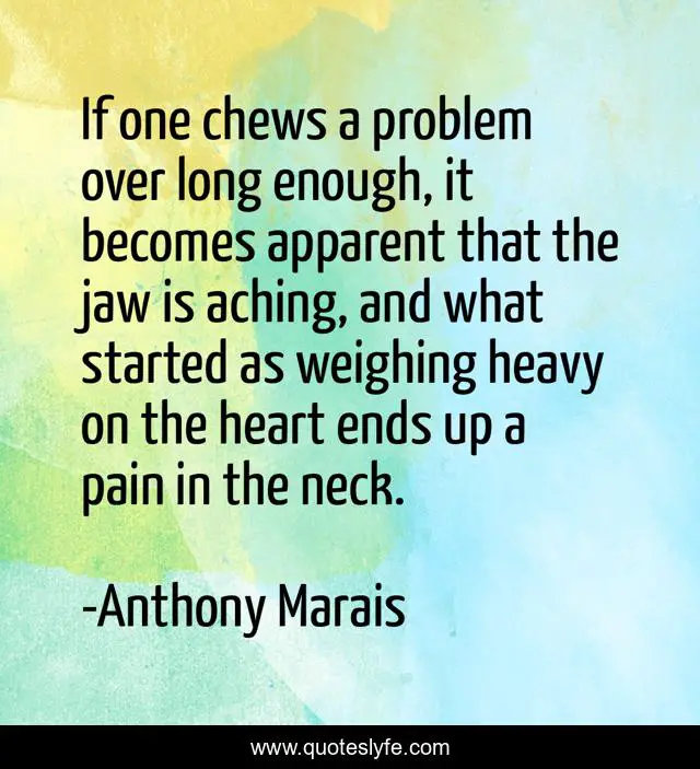 If one chews a problem over long enough, it becomes apparent that the jaw is aching, and what started as weighing heavy on the heart ends up a pain in the neck.