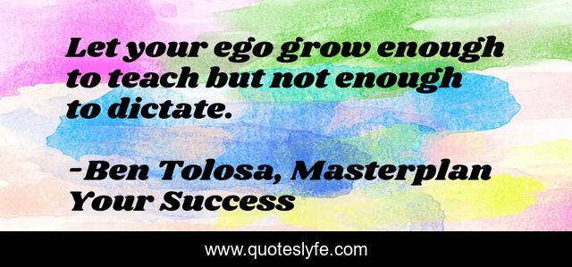 Let your ego grow enough to teach but not enough to dictate.
