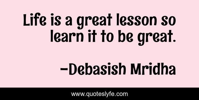 Life is a great lesson so learn it to be great.