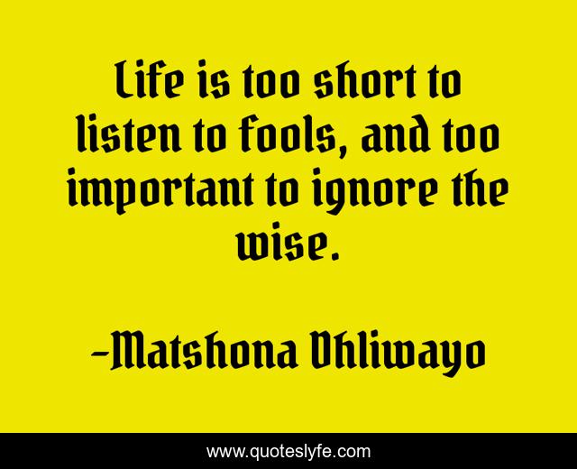 Life is too short to listen to fools, and too important to ignore the wise.