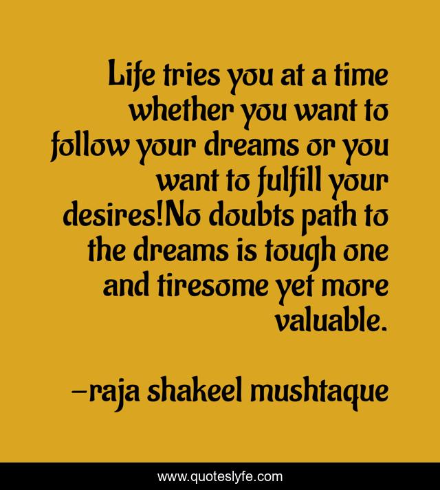 Life tries you at a time whether you want to follow your dreams or you want to fulfill your desires!No doubts path to the dreams is tough one and tiresome yet more valuable.