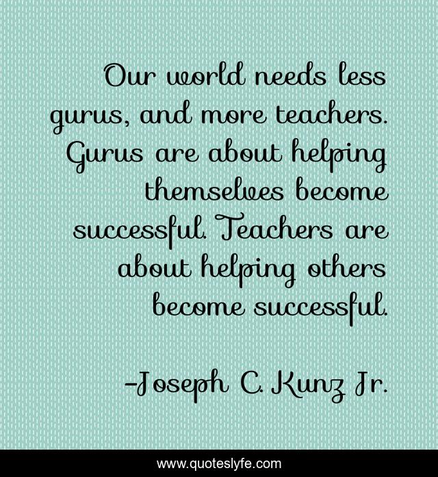 Our world needs less gurus, and more teachers. Gurus are about helping themselves become successful. Teachers are about helping others become successful.