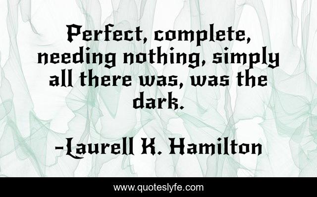 Perfect, complete, needing nothing, simply all there was, was the dark.