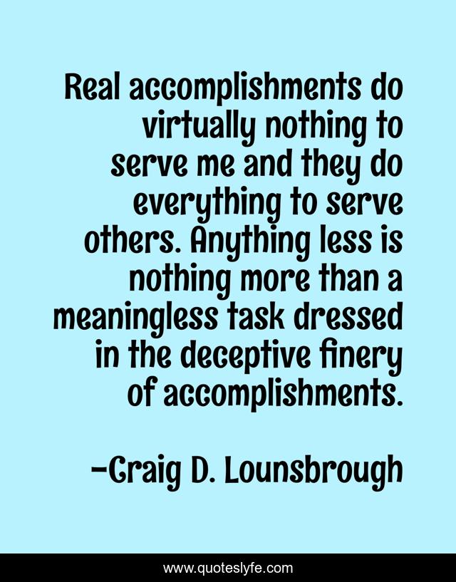 Real accomplishments do virtually nothing to serve me and they do everything to serve others. Anything less is nothing more than a meaningless task dressed in the deceptive finery of accomplishments.
