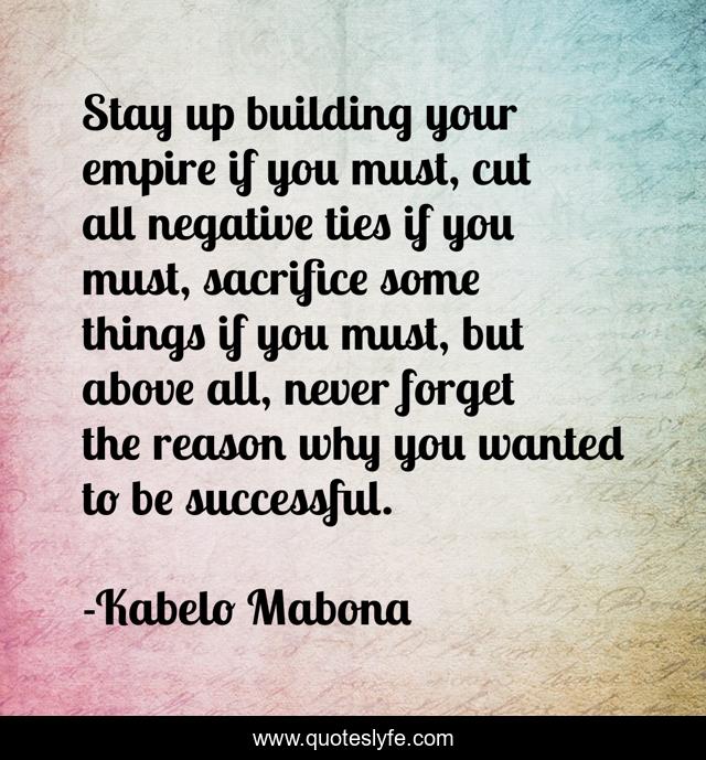 Stay up building your empire if you must, cut all negative ties if you must, sacrifice some things if you must, but above all, never forget the reason why you wanted to be successful.