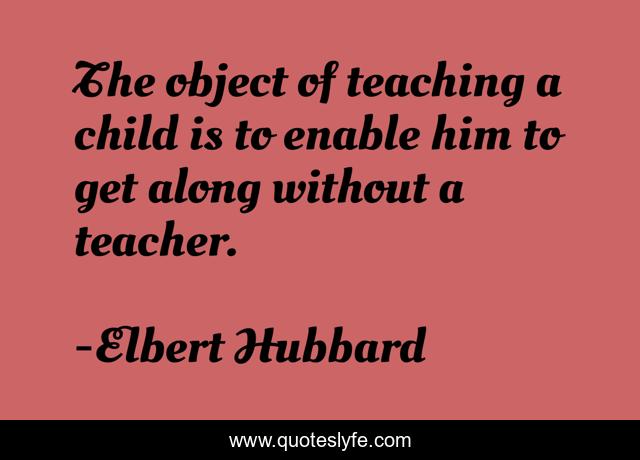 The object of teaching a child is to enable him to get along without a teacher.