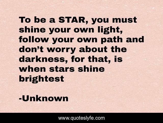 To be a STAR, you must shine your own light, follow your own path and don’t worry about the darkness, for that, is when stars shine brightest