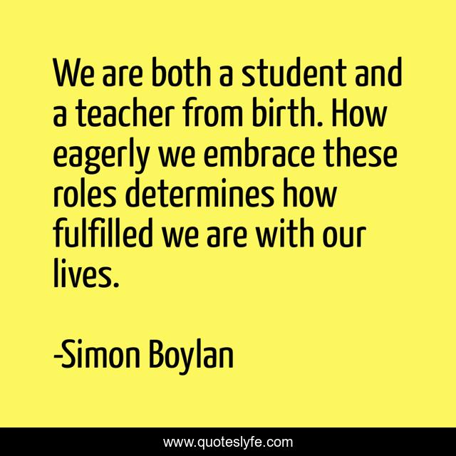 We are both a student and a teacher from birth. How eagerly we embrace these roles determines how fulfilled we are with our lives.