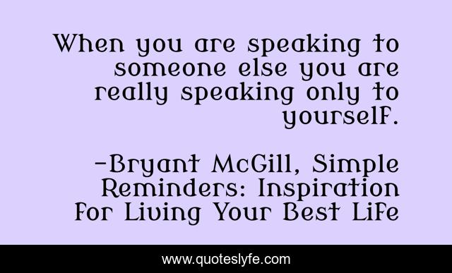 When you are speaking to someone else you are really speaking only to yourself.