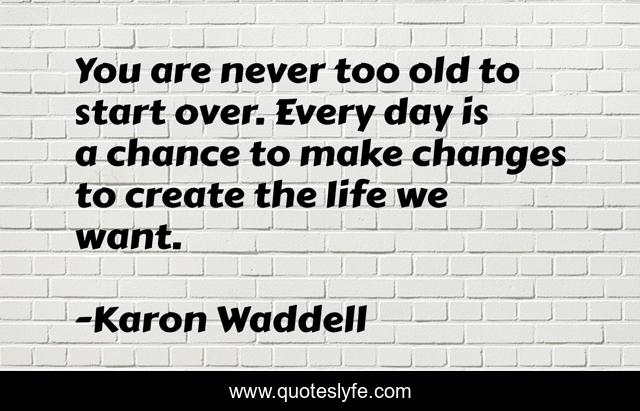 You are never too old to start over. Every day is a chance to make changes to create the life we want.
