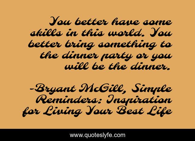 You better have some skills in this world. You better bring something to the dinner party or you will be the dinner.