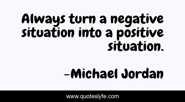 Always turn a negative situation into a positive situation.