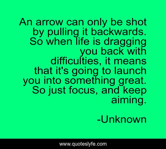 An arrow can only be shot by pulling it backwards. So when life is dragging you back with difficulties, it means that it's going to launch you into something great. So just focus, and keep aiming.
