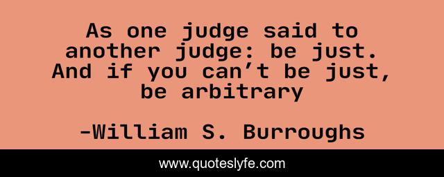 As one judge said to another judge: be just. And if you can’t be just, be arbitrary