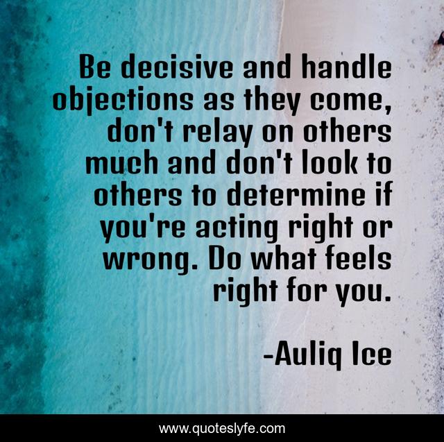 Be decisive and handle objections as they come, don't relay on others much and don't look to others to determine if you're acting right or wrong. Do what feels right for you.