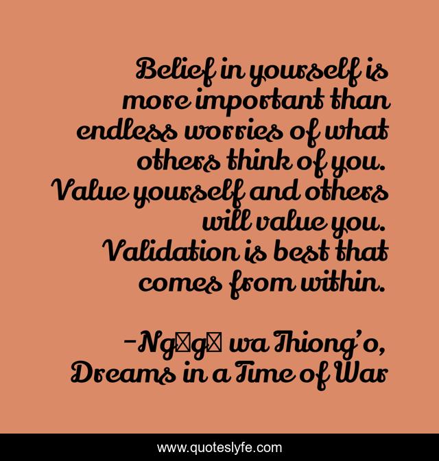 Belief in yourself is more important than endless worries of what others think of you. Value yourself and others will value you. Validation is best that comes from within.