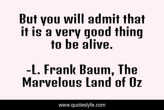 But you will admit that it is a very good thing to be alive.