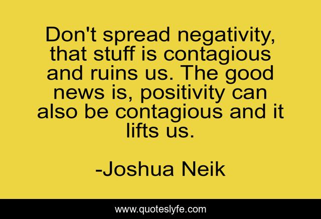Don't spread negativity, that stuff is contagious and ruins us. The good news is, positivity can also be contagious and it lifts us.