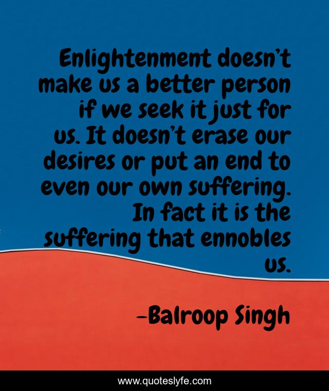 Enlightenment doesn’t make us a better person if we seek it just for us. It doesn’t erase our desires or put an end to even our own suffering. In fact it is the suffering that ennobles us.