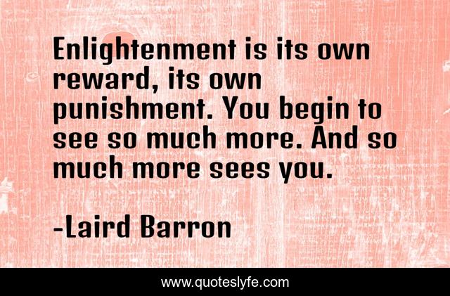 Enlightenment is its own reward, its own punishment. You begin to see so much more. And so much more sees you.
