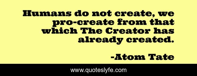 Humans do not create, we pro-create from that which The Creator has already created.