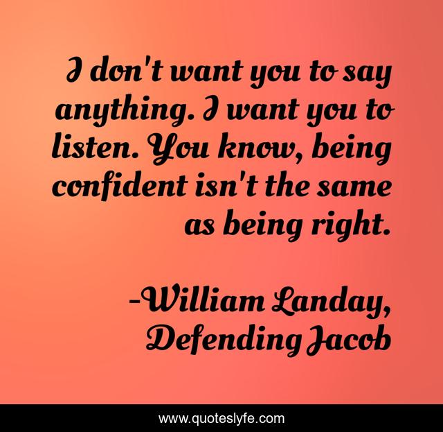 I don't want you to say anything. I want you to listen. You know, being confident isn't the same as being right.