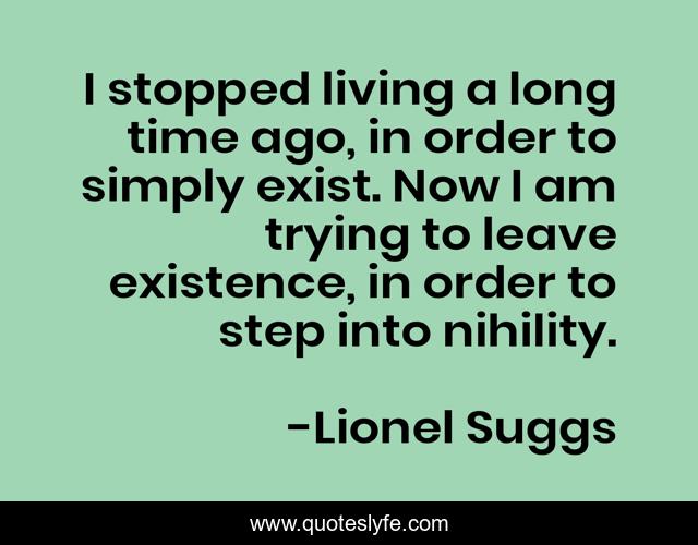 I stopped living a long time ago, in order to simply exist. Now I am trying to leave existence, in order to step into nihility.