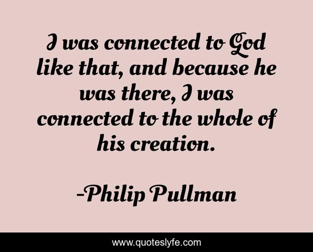 I was connected to God like that, and because he was there, I was connected to the whole of his creation.