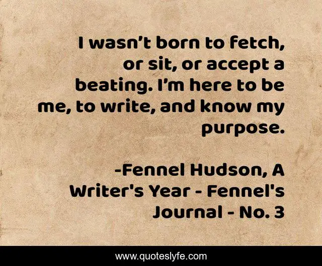 I wasn’t born to fetch, or sit, or accept a beating. I’m here to be me, to write, and know my purpose.