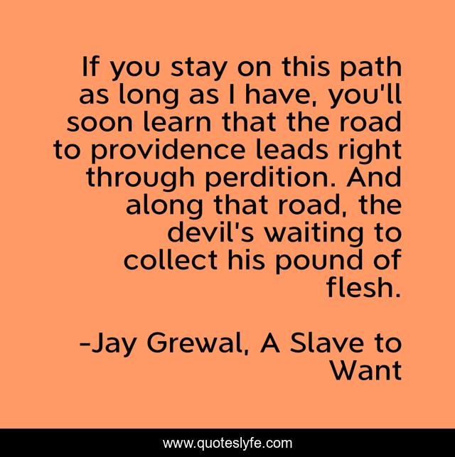 If you stay on this path as long as I have, you’ll soon learn that the road to providence leads right through perdition. And along that road, the devil’s waiting to collect his pound of flesh.