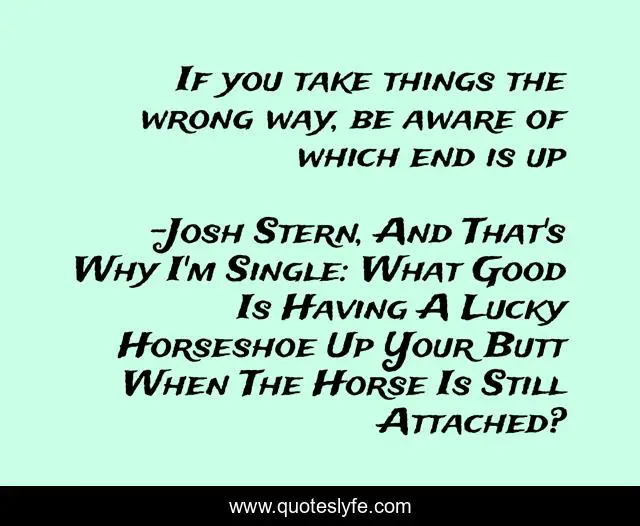 If you take things the wrong way, be aware of which end is up