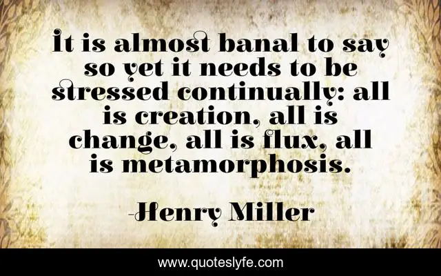 It is almost banal to say so yet it needs to be stressed continually: all is creation, all is change, all is flux, all is metamorphosis.